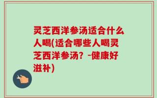 灵芝西洋参汤适合什么人喝(适合哪些人喝灵芝西洋参汤？-健康好滋补)