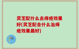 灵芝配什么去痔疮效果好(灵芝配合什么治痔疮效果最好)