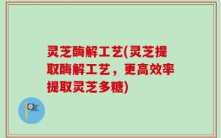 灵芝酶解工艺(灵芝提取酶解工艺，更高效率提取灵芝多糖)