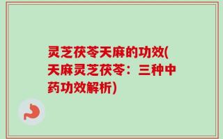灵芝茯苓天麻的功效(天麻灵芝茯苓：三种中药功效解析)