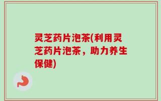 灵芝药片泡茶(利用灵芝药片泡茶，助力养生保健)