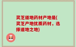 灵芝道地药材产地是(灵芝产地优质药材，选择道地之地)
