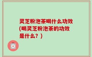 灵芝粉泡茶喝什么功效(喝灵芝粉泡茶的功效是什么？)