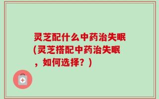 灵芝配什么中药治失眠(灵芝搭配中药治失眠，如何选择？)