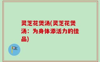 灵芝花煲汤(灵芝花煲汤：为身体添活力的佳品)