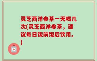 灵芝西洋参茶一天喝几次(灵芝西洋参茶，建议每日饭前饭后饮用。)