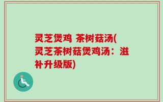 灵芝煲鸡 茶树菇汤(灵芝茶树菇煲鸡汤：滋补升级版)