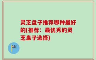 灵芝盘子推荐哪种最好的(推荐：最优秀的灵芝盘子选择)