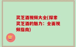 灵芝酒视频大全(探索灵芝酒的魅力：全面视频指南)