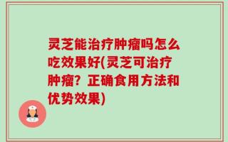 灵芝能治疗肿瘤吗怎么吃效果好(灵芝可治疗肿瘤？正确食用方法和优势效果)