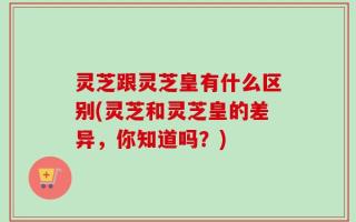 灵芝跟灵芝皇有什么区别(灵芝和灵芝皇的差异，你知道吗？)
