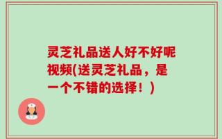 灵芝礼品送人好不好呢视频(送灵芝礼品，是一个不错的选择！)