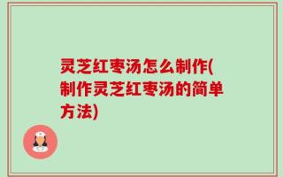 灵芝红枣汤怎么制作(制作灵芝红枣汤的简单方法)