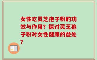 女性吃灵芝孢子粉的功效与作用？探讨灵芝孢子粉对女性健康的益处？