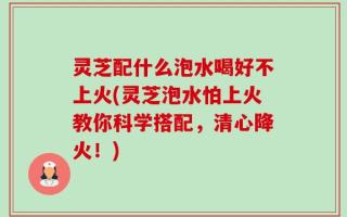 灵芝配什么泡水喝好不上火(灵芝泡水怕上火教你科学搭配，清心降火！)