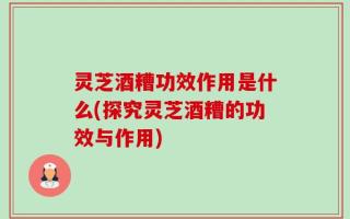 灵芝酒糟功效作用是什么(探究灵芝酒糟的功效与作用)
