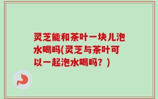灵芝能和茶叶一块儿泡水喝吗(灵芝与茶叶可以一起泡水喝吗？)