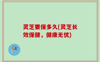 灵芝要保多久(灵芝长效保健，健康无忧)