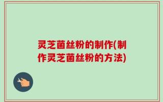 灵芝菌丝粉的制作(制作灵芝菌丝粉的方法)