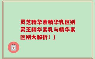 灵芝精华素精华乳区别灵芝精华素乳与精华素区别大解析！)