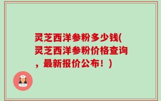 灵芝西洋参粉多少钱(灵芝西洋参粉价格查询，最新报价公布！)