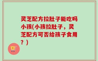 灵芝配方拉肚子能吃吗小孩(小孩拉肚子，灵芝配方可否给孩子食用？)