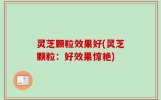 灵芝颗粒效果好(灵芝颗粒：好效果惊艳)