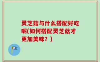 灵芝菇与什么搭配好吃呢(如何搭配灵芝菇才更加美味？)