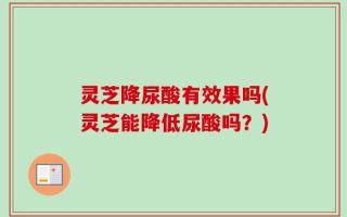 灵芝降尿酸有效果吗(灵芝能降低尿酸吗？)