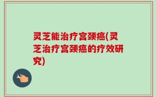 灵芝能治疗宫颈癌(灵芝治疗宫颈癌的疗效研究)