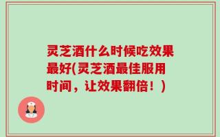 灵芝酒什么时候吃效果最好(灵芝酒最佳服用时间，让效果翻倍！)