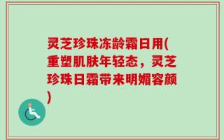 灵芝珍珠冻龄霜日用(重塑肌肤年轻态，灵芝珍珠日霜带来明媚容颜)