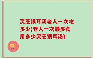灵芝银耳汤老人一次吃多少(老人一次最多食用多少灵芝银耳汤)