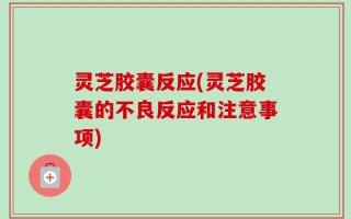 灵芝胶囊反应(灵芝胶囊的不良反应和注意事项)