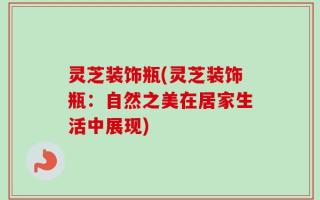 灵芝装饰瓶(灵芝装饰瓶：自然之美在居家生活中展现)