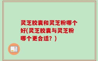 灵芝胶囊和灵芝粉哪个好(灵芝胶囊与灵芝粉哪个更合适？)