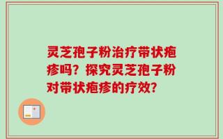灵芝孢子粉治疗带状疱疹吗？探究灵芝孢子粉对带状疱疹的疗效？