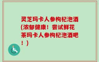 灵芝玛卡人参枸杞泡酒(浓郁健康！尝试鲜花茶玛卡人参枸杞泡酒吧！)