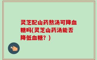 灵芝配山药熬汤可降血糖吗(灵芝山药汤能否降低血糖？)