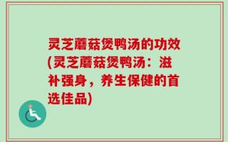 灵芝蘑菇煲鸭汤的功效(灵芝蘑菇煲鸭汤：滋补强身，养生保健的首选佳品)