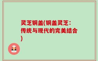灵芝铜盖(铜盖灵芝：传统与现代的完美结合)