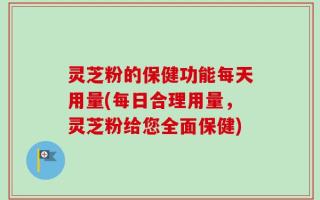 灵芝粉的保健功能每天用量(每日合理用量，灵芝粉给您全面保健)