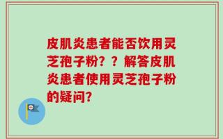 皮肌炎患者能否饮用灵芝孢子粉？？解答皮肌炎患者使用灵芝孢子粉的疑问？
