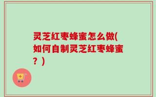灵芝红枣蜂蜜怎么做(如何自制灵芝红枣蜂蜜？)