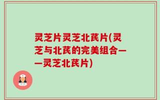 灵芝片灵芝北芪片(灵芝与北芪的完美组合——灵芝北芪片)