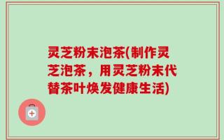 灵芝粉末泡茶(制作灵芝泡茶，用灵芝粉末代替茶叶焕发健康生活)