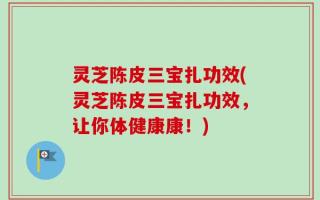 灵芝陈皮三宝扎功效(灵芝陈皮三宝扎功效，让你体健康康！)
