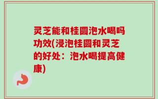 灵芝能和桂圆泡水喝吗功效(浸泡桂圆和灵芝的好处：泡水喝提高健康)