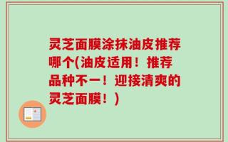 灵芝面膜涂抹油皮推荐哪个(油皮适用！推荐品种不一！迎接清爽的灵芝面膜！)