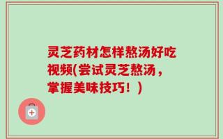 灵芝药材怎样熬汤好吃视频(尝试灵芝熬汤，掌握美味技巧！)